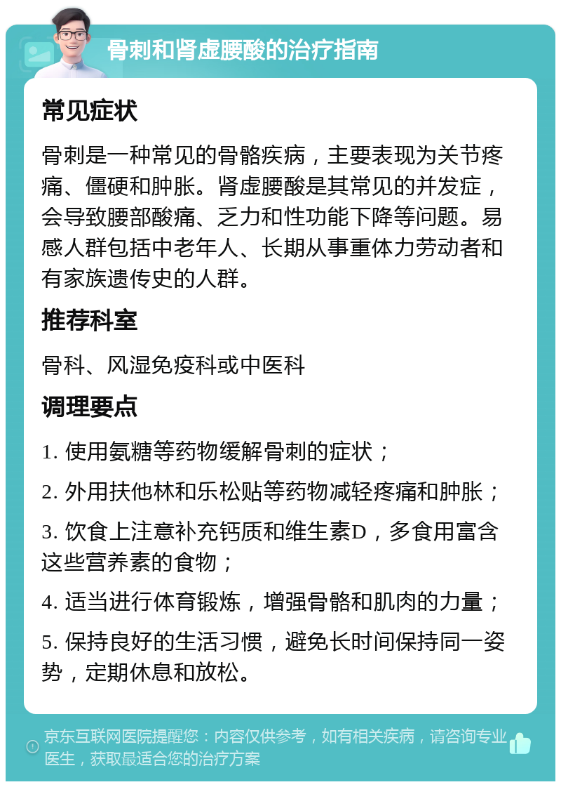 骨刺和肾虚腰酸的治疗指南 常见症状 骨刺是一种常见的骨骼疾病，主要表现为关节疼痛、僵硬和肿胀。肾虚腰酸是其常见的并发症，会导致腰部酸痛、乏力和性功能下降等问题。易感人群包括中老年人、长期从事重体力劳动者和有家族遗传史的人群。 推荐科室 骨科、风湿免疫科或中医科 调理要点 1. 使用氨糖等药物缓解骨刺的症状； 2. 外用扶他林和乐松贴等药物减轻疼痛和肿胀； 3. 饮食上注意补充钙质和维生素D，多食用富含这些营养素的食物； 4. 适当进行体育锻炼，增强骨骼和肌肉的力量； 5. 保持良好的生活习惯，避免长时间保持同一姿势，定期休息和放松。