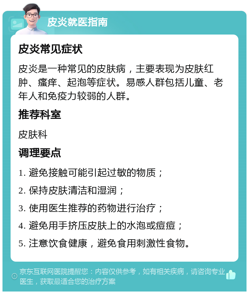 皮炎就医指南 皮炎常见症状 皮炎是一种常见的皮肤病，主要表现为皮肤红肿、瘙痒、起泡等症状。易感人群包括儿童、老年人和免疫力较弱的人群。 推荐科室 皮肤科 调理要点 1. 避免接触可能引起过敏的物质； 2. 保持皮肤清洁和湿润； 3. 使用医生推荐的药物进行治疗； 4. 避免用手挤压皮肤上的水泡或痘痘； 5. 注意饮食健康，避免食用刺激性食物。