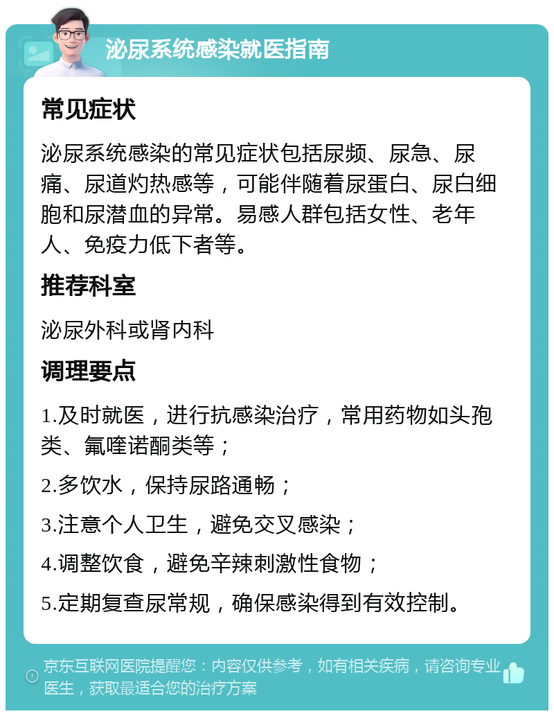 泌尿系统感染就医指南 常见症状 泌尿系统感染的常见症状包括尿频、尿急、尿痛、尿道灼热感等，可能伴随着尿蛋白、尿白细胞和尿潜血的异常。易感人群包括女性、老年人、免疫力低下者等。 推荐科室 泌尿外科或肾内科 调理要点 1.及时就医，进行抗感染治疗，常用药物如头孢类、氟喹诺酮类等； 2.多饮水，保持尿路通畅； 3.注意个人卫生，避免交叉感染； 4.调整饮食，避免辛辣刺激性食物； 5.定期复查尿常规，确保感染得到有效控制。