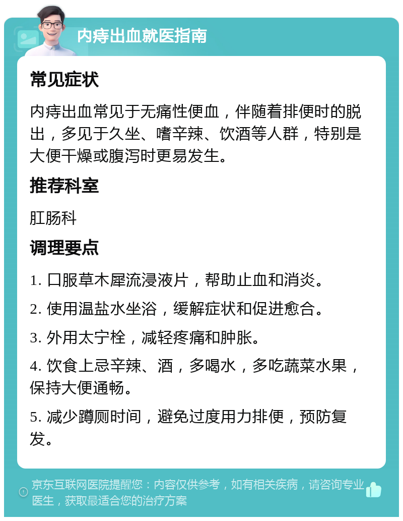 内痔出血就医指南 常见症状 内痔出血常见于无痛性便血，伴随着排便时的脱出，多见于久坐、嗜辛辣、饮酒等人群，特别是大便干燥或腹泻时更易发生。 推荐科室 肛肠科 调理要点 1. 口服草木犀流浸液片，帮助止血和消炎。 2. 使用温盐水坐浴，缓解症状和促进愈合。 3. 外用太宁栓，减轻疼痛和肿胀。 4. 饮食上忌辛辣、酒，多喝水，多吃蔬菜水果，保持大便通畅。 5. 减少蹲厕时间，避免过度用力排便，预防复发。