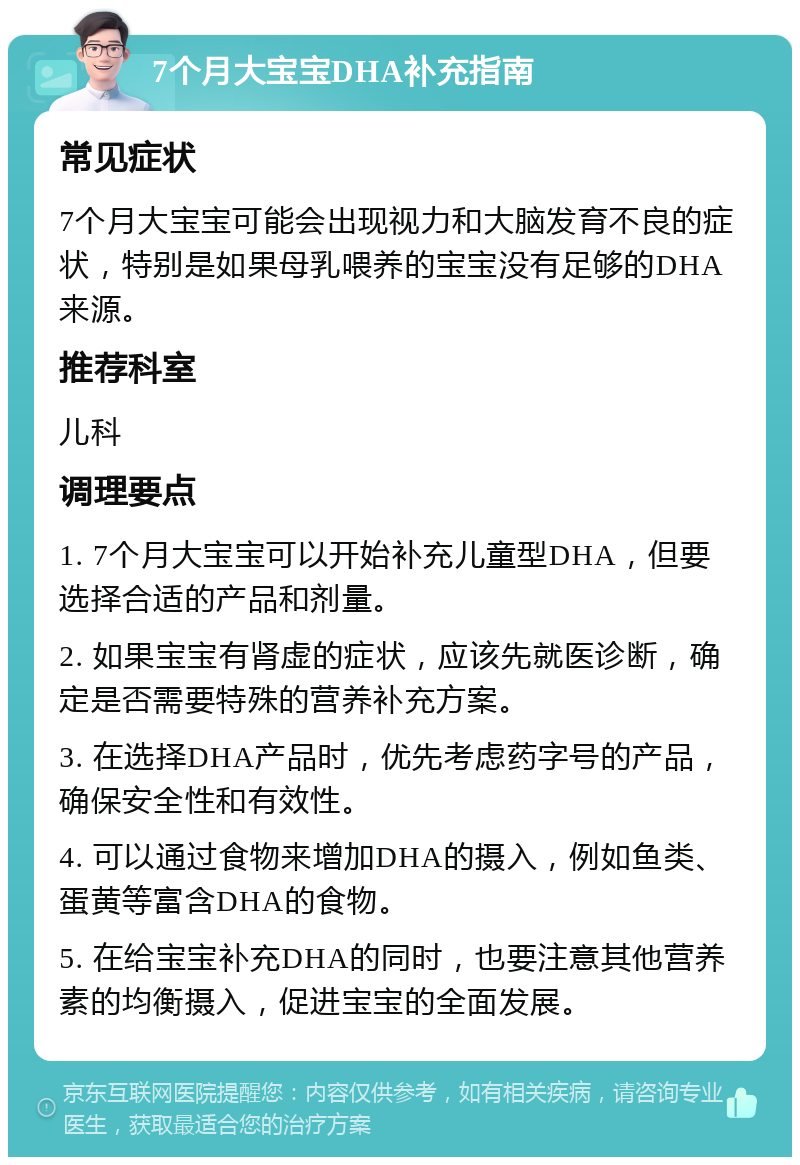 7个月大宝宝DHA补充指南 常见症状 7个月大宝宝可能会出现视力和大脑发育不良的症状，特别是如果母乳喂养的宝宝没有足够的DHA来源。 推荐科室 儿科 调理要点 1. 7个月大宝宝可以开始补充儿童型DHA，但要选择合适的产品和剂量。 2. 如果宝宝有肾虚的症状，应该先就医诊断，确定是否需要特殊的营养补充方案。 3. 在选择DHA产品时，优先考虑药字号的产品，确保安全性和有效性。 4. 可以通过食物来增加DHA的摄入，例如鱼类、蛋黄等富含DHA的食物。 5. 在给宝宝补充DHA的同时，也要注意其他营养素的均衡摄入，促进宝宝的全面发展。