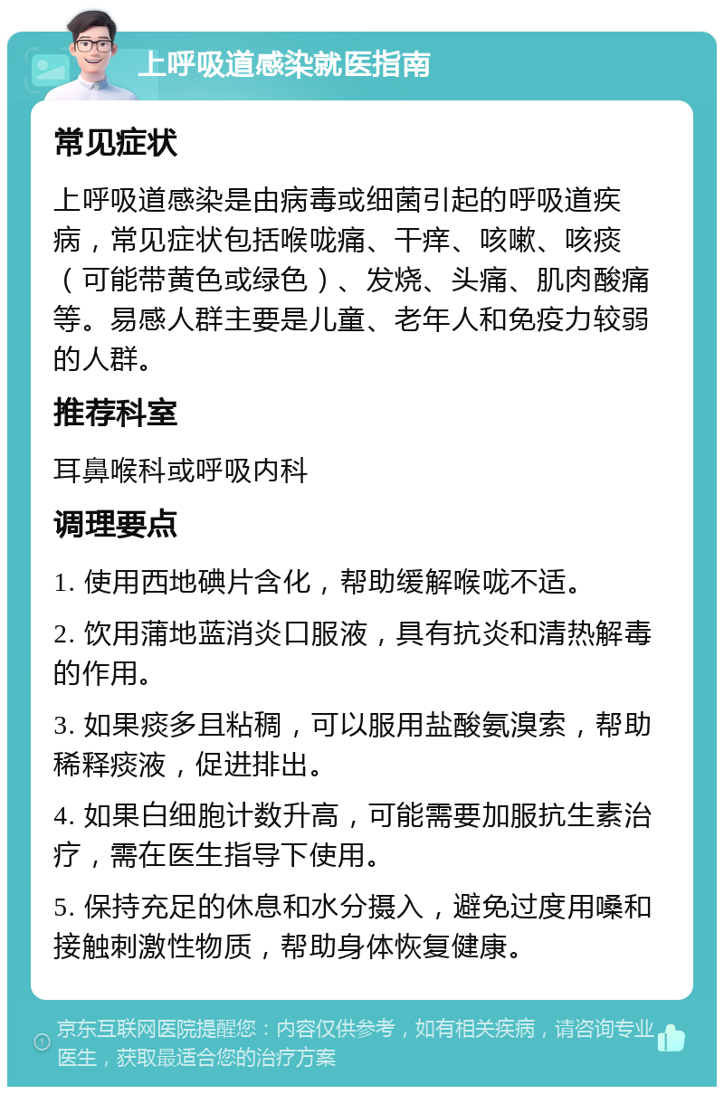 上呼吸道感染就医指南 常见症状 上呼吸道感染是由病毒或细菌引起的呼吸道疾病，常见症状包括喉咙痛、干痒、咳嗽、咳痰（可能带黄色或绿色）、发烧、头痛、肌肉酸痛等。易感人群主要是儿童、老年人和免疫力较弱的人群。 推荐科室 耳鼻喉科或呼吸内科 调理要点 1. 使用西地碘片含化，帮助缓解喉咙不适。 2. 饮用蒲地蓝消炎口服液，具有抗炎和清热解毒的作用。 3. 如果痰多且粘稠，可以服用盐酸氨溴索，帮助稀释痰液，促进排出。 4. 如果白细胞计数升高，可能需要加服抗生素治疗，需在医生指导下使用。 5. 保持充足的休息和水分摄入，避免过度用嗓和接触刺激性物质，帮助身体恢复健康。