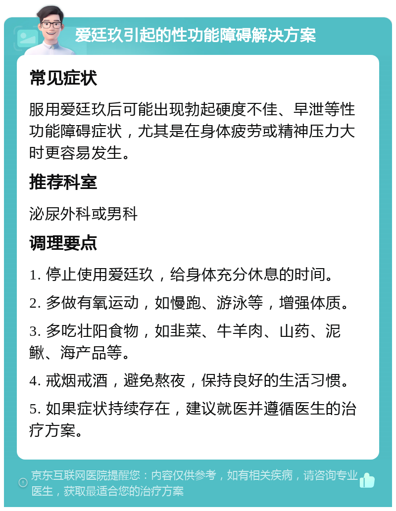 爱廷玖引起的性功能障碍解决方案 常见症状 服用爱廷玖后可能出现勃起硬度不佳、早泄等性功能障碍症状，尤其是在身体疲劳或精神压力大时更容易发生。 推荐科室 泌尿外科或男科 调理要点 1. 停止使用爱廷玖，给身体充分休息的时间。 2. 多做有氧运动，如慢跑、游泳等，增强体质。 3. 多吃壮阳食物，如韭菜、牛羊肉、山药、泥鳅、海产品等。 4. 戒烟戒酒，避免熬夜，保持良好的生活习惯。 5. 如果症状持续存在，建议就医并遵循医生的治疗方案。