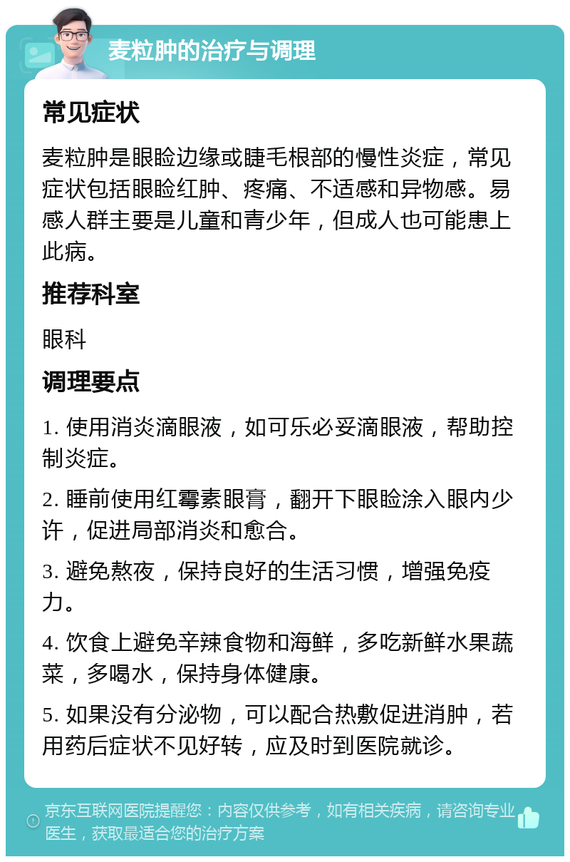 麦粒肿的治疗与调理 常见症状 麦粒肿是眼睑边缘或睫毛根部的慢性炎症，常见症状包括眼睑红肿、疼痛、不适感和异物感。易感人群主要是儿童和青少年，但成人也可能患上此病。 推荐科室 眼科 调理要点 1. 使用消炎滴眼液，如可乐必妥滴眼液，帮助控制炎症。 2. 睡前使用红霉素眼膏，翻开下眼睑涂入眼内少许，促进局部消炎和愈合。 3. 避免熬夜，保持良好的生活习惯，增强免疫力。 4. 饮食上避免辛辣食物和海鲜，多吃新鲜水果蔬菜，多喝水，保持身体健康。 5. 如果没有分泌物，可以配合热敷促进消肿，若用药后症状不见好转，应及时到医院就诊。