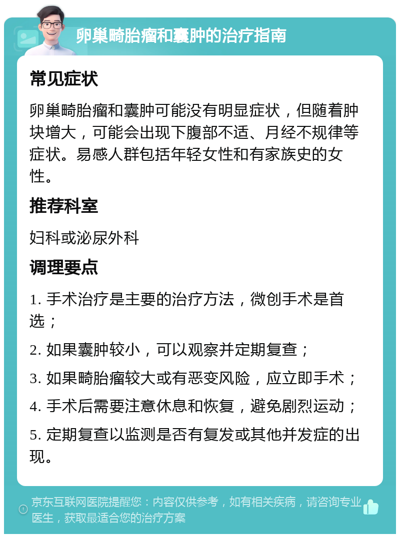 卵巢畸胎瘤和囊肿的治疗指南 常见症状 卵巢畸胎瘤和囊肿可能没有明显症状，但随着肿块增大，可能会出现下腹部不适、月经不规律等症状。易感人群包括年轻女性和有家族史的女性。 推荐科室 妇科或泌尿外科 调理要点 1. 手术治疗是主要的治疗方法，微创手术是首选； 2. 如果囊肿较小，可以观察并定期复查； 3. 如果畸胎瘤较大或有恶变风险，应立即手术； 4. 手术后需要注意休息和恢复，避免剧烈运动； 5. 定期复查以监测是否有复发或其他并发症的出现。