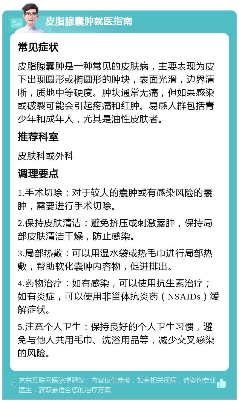 皮脂腺囊肿就医指南 常见症状 皮脂腺囊肿是一种常见的皮肤病，主要表现为皮下出现圆形或椭圆形的肿块，表面光滑，边界清晰，质地中等硬度。肿块通常无痛，但如果感染或破裂可能会引起疼痛和红肿。易感人群包括青少年和成年人，尤其是油性皮肤者。 推荐科室 皮肤科或外科 调理要点 1.手术切除：对于较大的囊肿或有感染风险的囊肿，需要进行手术切除。 2.保持皮肤清洁：避免挤压或刺激囊肿，保持局部皮肤清洁干燥，防止感染。 3.局部热敷：可以用温水袋或热毛巾进行局部热敷，帮助软化囊肿内容物，促进排出。 4.药物治疗：如有感染，可以使用抗生素治疗；如有炎症，可以使用非甾体抗炎药（NSAIDs）缓解症状。 5.注意个人卫生：保持良好的个人卫生习惯，避免与他人共用毛巾、洗浴用品等，减少交叉感染的风险。