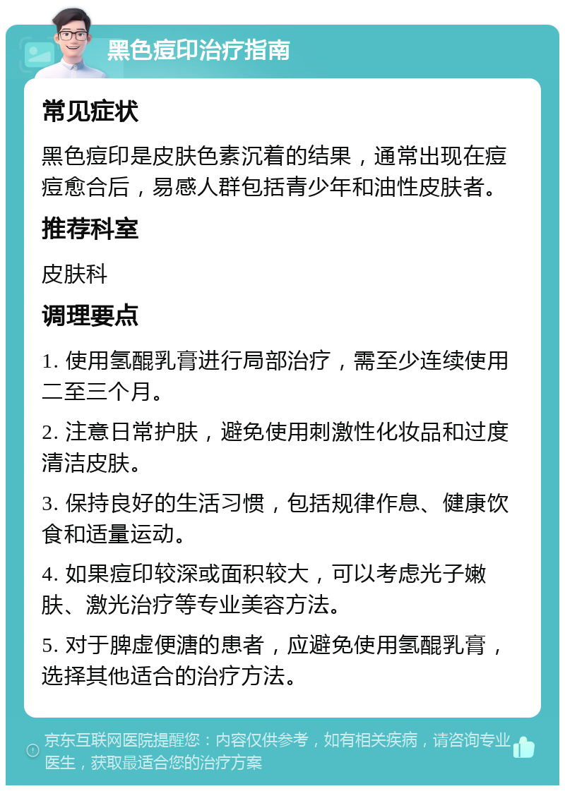 黑色痘印治疗指南 常见症状 黑色痘印是皮肤色素沉着的结果，通常出现在痘痘愈合后，易感人群包括青少年和油性皮肤者。 推荐科室 皮肤科 调理要点 1. 使用氢醌乳膏进行局部治疗，需至少连续使用二至三个月。 2. 注意日常护肤，避免使用刺激性化妆品和过度清洁皮肤。 3. 保持良好的生活习惯，包括规律作息、健康饮食和适量运动。 4. 如果痘印较深或面积较大，可以考虑光子嫩肤、激光治疗等专业美容方法。 5. 对于脾虚便溏的患者，应避免使用氢醌乳膏，选择其他适合的治疗方法。