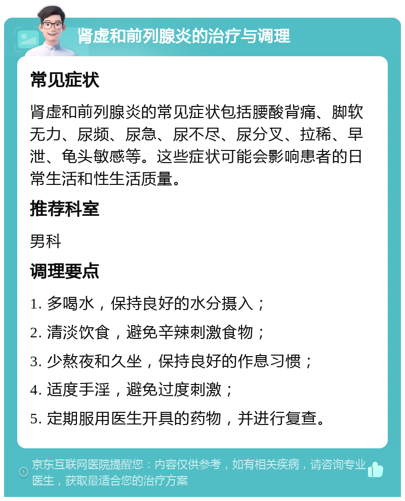 肾虚和前列腺炎的治疗与调理 常见症状 肾虚和前列腺炎的常见症状包括腰酸背痛、脚软无力、尿频、尿急、尿不尽、尿分叉、拉稀、早泄、龟头敏感等。这些症状可能会影响患者的日常生活和性生活质量。 推荐科室 男科 调理要点 1. 多喝水，保持良好的水分摄入； 2. 清淡饮食，避免辛辣刺激食物； 3. 少熬夜和久坐，保持良好的作息习惯； 4. 适度手淫，避免过度刺激； 5. 定期服用医生开具的药物，并进行复查。