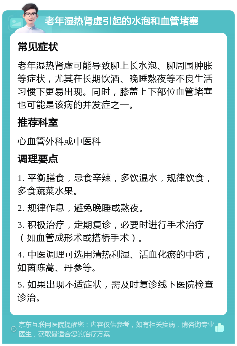 老年湿热肾虚引起的水泡和血管堵塞 常见症状 老年湿热肾虚可能导致脚上长水泡、脚周围肿胀等症状，尤其在长期饮酒、晚睡熬夜等不良生活习惯下更易出现。同时，膝盖上下部位血管堵塞也可能是该病的并发症之一。 推荐科室 心血管外科或中医科 调理要点 1. 平衡膳食，忌食辛辣，多饮温水，规律饮食，多食蔬菜水果。 2. 规律作息，避免晚睡或熬夜。 3. 积极治疗，定期复诊，必要时进行手术治疗（如血管成形术或搭桥手术）。 4. 中医调理可选用清热利湿、活血化瘀的中药，如茵陈蒿、丹参等。 5. 如果出现不适症状，需及时复诊线下医院检查诊治。