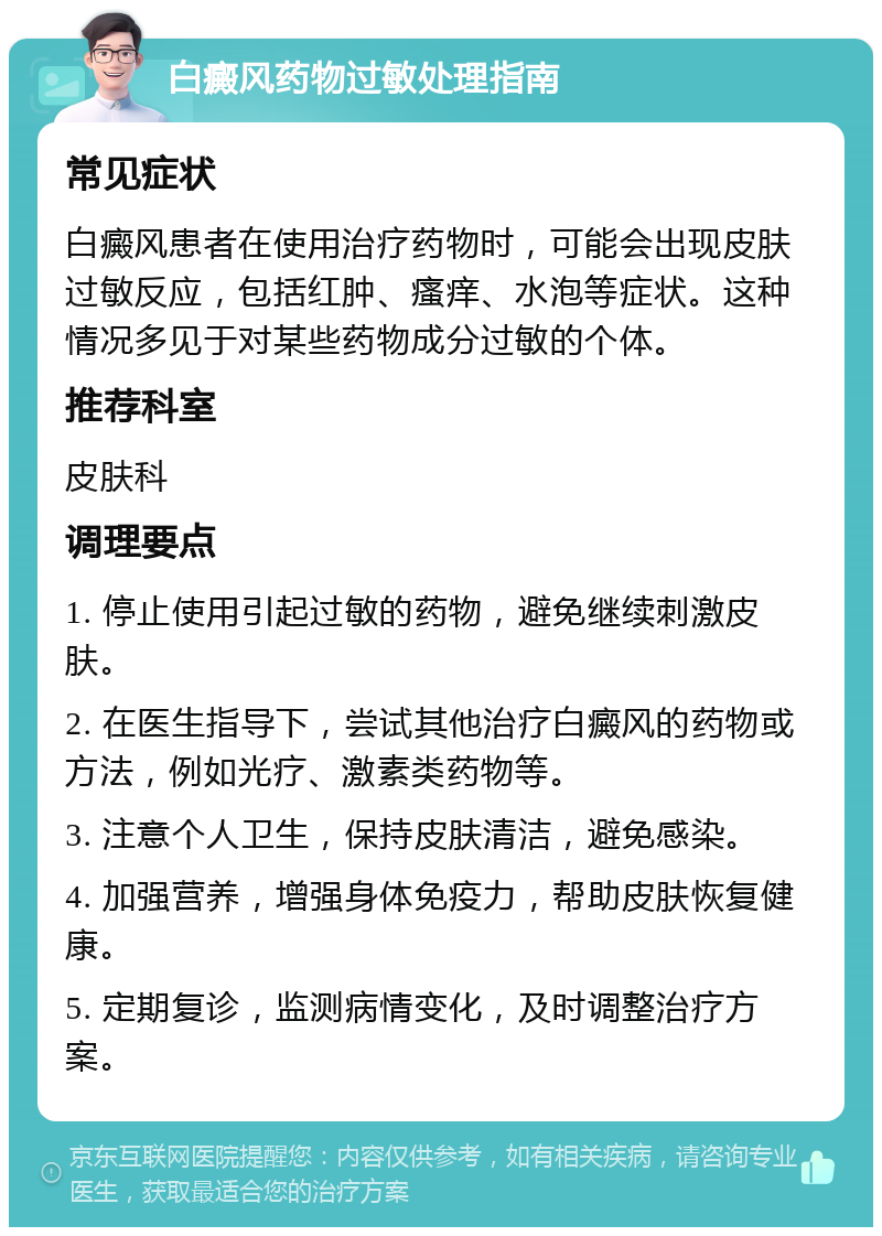 白癜风药物过敏处理指南 常见症状 白癜风患者在使用治疗药物时，可能会出现皮肤过敏反应，包括红肿、瘙痒、水泡等症状。这种情况多见于对某些药物成分过敏的个体。 推荐科室 皮肤科 调理要点 1. 停止使用引起过敏的药物，避免继续刺激皮肤。 2. 在医生指导下，尝试其他治疗白癜风的药物或方法，例如光疗、激素类药物等。 3. 注意个人卫生，保持皮肤清洁，避免感染。 4. 加强营养，增强身体免疫力，帮助皮肤恢复健康。 5. 定期复诊，监测病情变化，及时调整治疗方案。