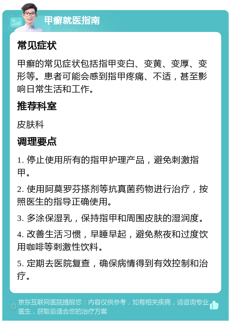 甲癣就医指南 常见症状 甲癣的常见症状包括指甲变白、变黄、变厚、变形等。患者可能会感到指甲疼痛、不适，甚至影响日常生活和工作。 推荐科室 皮肤科 调理要点 1. 停止使用所有的指甲护理产品，避免刺激指甲。 2. 使用阿莫罗芬搽剂等抗真菌药物进行治疗，按照医生的指导正确使用。 3. 多涂保湿乳，保持指甲和周围皮肤的湿润度。 4. 改善生活习惯，早睡早起，避免熬夜和过度饮用咖啡等刺激性饮料。 5. 定期去医院复查，确保病情得到有效控制和治疗。