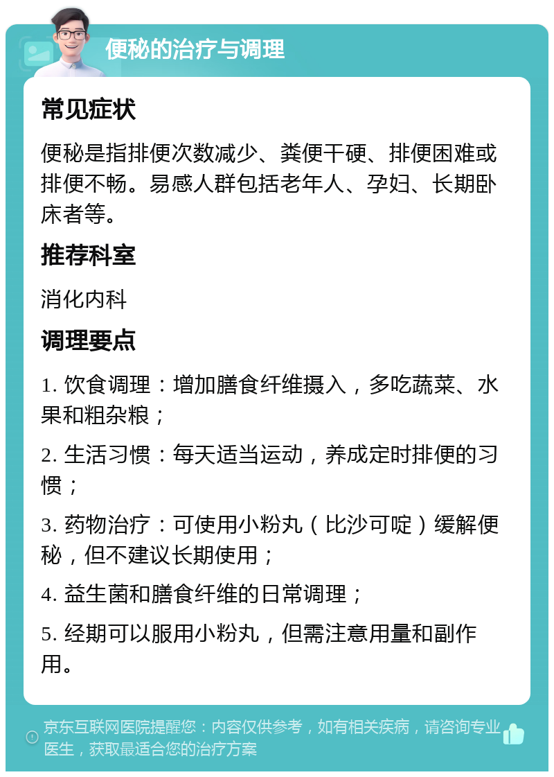 便秘的治疗与调理 常见症状 便秘是指排便次数减少、粪便干硬、排便困难或排便不畅。易感人群包括老年人、孕妇、长期卧床者等。 推荐科室 消化内科 调理要点 1. 饮食调理：增加膳食纤维摄入，多吃蔬菜、水果和粗杂粮； 2. 生活习惯：每天适当运动，养成定时排便的习惯； 3. 药物治疗：可使用小粉丸（比沙可啶）缓解便秘，但不建议长期使用； 4. 益生菌和膳食纤维的日常调理； 5. 经期可以服用小粉丸，但需注意用量和副作用。