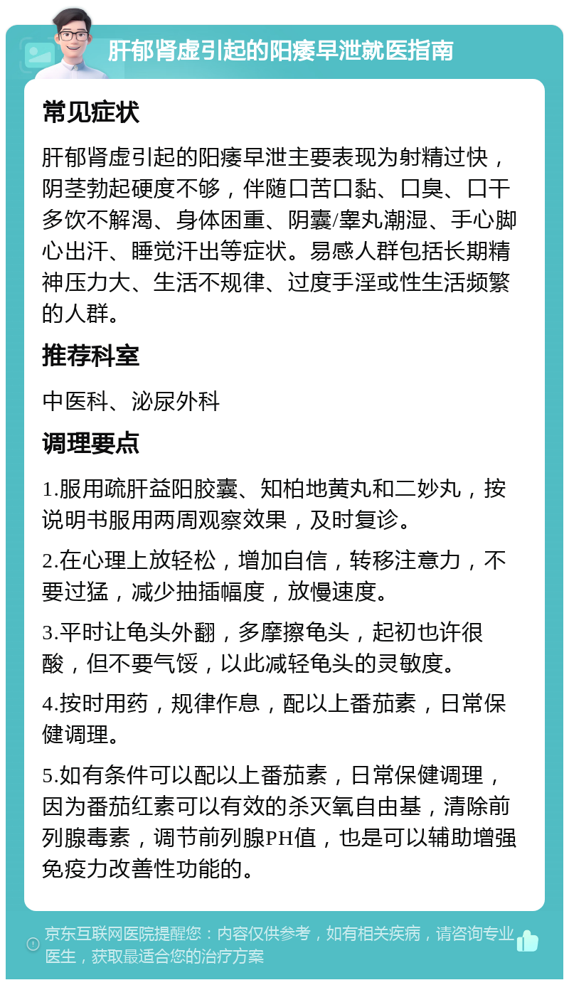 肝郁肾虚引起的阳痿早泄就医指南 常见症状 肝郁肾虚引起的阳痿早泄主要表现为射精过快，阴茎勃起硬度不够，伴随口苦口黏、口臭、口干多饮不解渴、身体困重、阴囊/睾丸潮湿、手心脚心出汗、睡觉汗出等症状。易感人群包括长期精神压力大、生活不规律、过度手淫或性生活频繁的人群。 推荐科室 中医科、泌尿外科 调理要点 1.服用疏肝益阳胶囊、知柏地黄丸和二妙丸，按说明书服用两周观察效果，及时复诊。 2.在心理上放轻松，增加自信，转移注意力，不要过猛，减少抽插幅度，放慢速度。 3.平时让龟头外翻，多摩擦龟头，起初也许很酸，但不要气馁，以此减轻龟头的灵敏度。 4.按时用药，规律作息，配以上番茄素，日常保健调理。 5.如有条件可以配以上番茄素，日常保健调理，因为番茄红素可以有效的杀灭氧自由基，清除前列腺毒素，调节前列腺PH值，也是可以辅助增强免疫力改善性功能的。