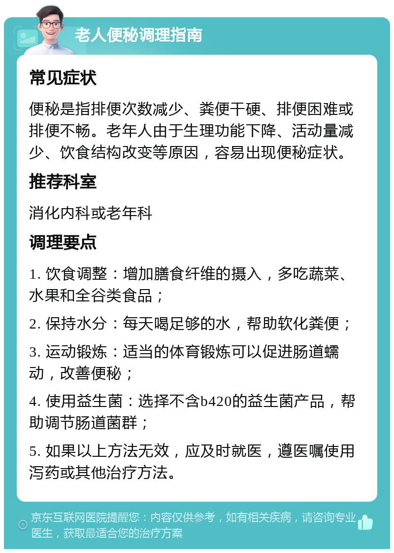 老人便秘调理指南 常见症状 便秘是指排便次数减少、粪便干硬、排便困难或排便不畅。老年人由于生理功能下降、活动量减少、饮食结构改变等原因，容易出现便秘症状。 推荐科室 消化内科或老年科 调理要点 1. 饮食调整：增加膳食纤维的摄入，多吃蔬菜、水果和全谷类食品； 2. 保持水分：每天喝足够的水，帮助软化粪便； 3. 运动锻炼：适当的体育锻炼可以促进肠道蠕动，改善便秘； 4. 使用益生菌：选择不含b420的益生菌产品，帮助调节肠道菌群； 5. 如果以上方法无效，应及时就医，遵医嘱使用泻药或其他治疗方法。