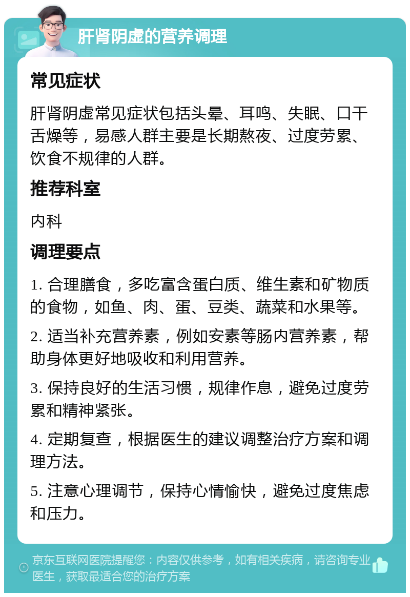 肝肾阴虚的营养调理 常见症状 肝肾阴虚常见症状包括头晕、耳鸣、失眠、口干舌燥等，易感人群主要是长期熬夜、过度劳累、饮食不规律的人群。 推荐科室 内科 调理要点 1. 合理膳食，多吃富含蛋白质、维生素和矿物质的食物，如鱼、肉、蛋、豆类、蔬菜和水果等。 2. 适当补充营养素，例如安素等肠内营养素，帮助身体更好地吸收和利用营养。 3. 保持良好的生活习惯，规律作息，避免过度劳累和精神紧张。 4. 定期复查，根据医生的建议调整治疗方案和调理方法。 5. 注意心理调节，保持心情愉快，避免过度焦虑和压力。