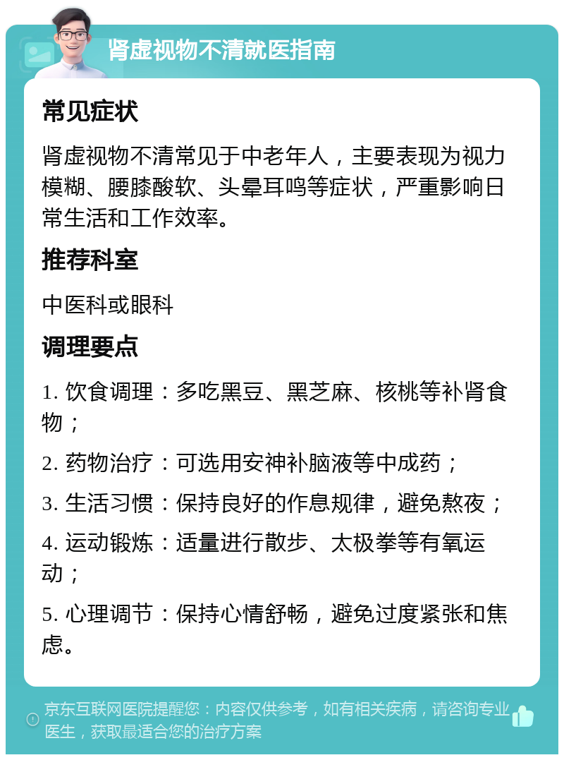 肾虚视物不清就医指南 常见症状 肾虚视物不清常见于中老年人，主要表现为视力模糊、腰膝酸软、头晕耳鸣等症状，严重影响日常生活和工作效率。 推荐科室 中医科或眼科 调理要点 1. 饮食调理：多吃黑豆、黑芝麻、核桃等补肾食物； 2. 药物治疗：可选用安神补脑液等中成药； 3. 生活习惯：保持良好的作息规律，避免熬夜； 4. 运动锻炼：适量进行散步、太极拳等有氧运动； 5. 心理调节：保持心情舒畅，避免过度紧张和焦虑。