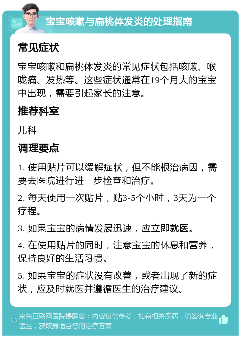 宝宝咳嗽与扁桃体发炎的处理指南 常见症状 宝宝咳嗽和扁桃体发炎的常见症状包括咳嗽、喉咙痛、发热等。这些症状通常在19个月大的宝宝中出现，需要引起家长的注意。 推荐科室 儿科 调理要点 1. 使用贴片可以缓解症状，但不能根治病因，需要去医院进行进一步检查和治疗。 2. 每天使用一次贴片，贴3-5个小时，3天为一个疗程。 3. 如果宝宝的病情发展迅速，应立即就医。 4. 在使用贴片的同时，注意宝宝的休息和营养，保持良好的生活习惯。 5. 如果宝宝的症状没有改善，或者出现了新的症状，应及时就医并遵循医生的治疗建议。