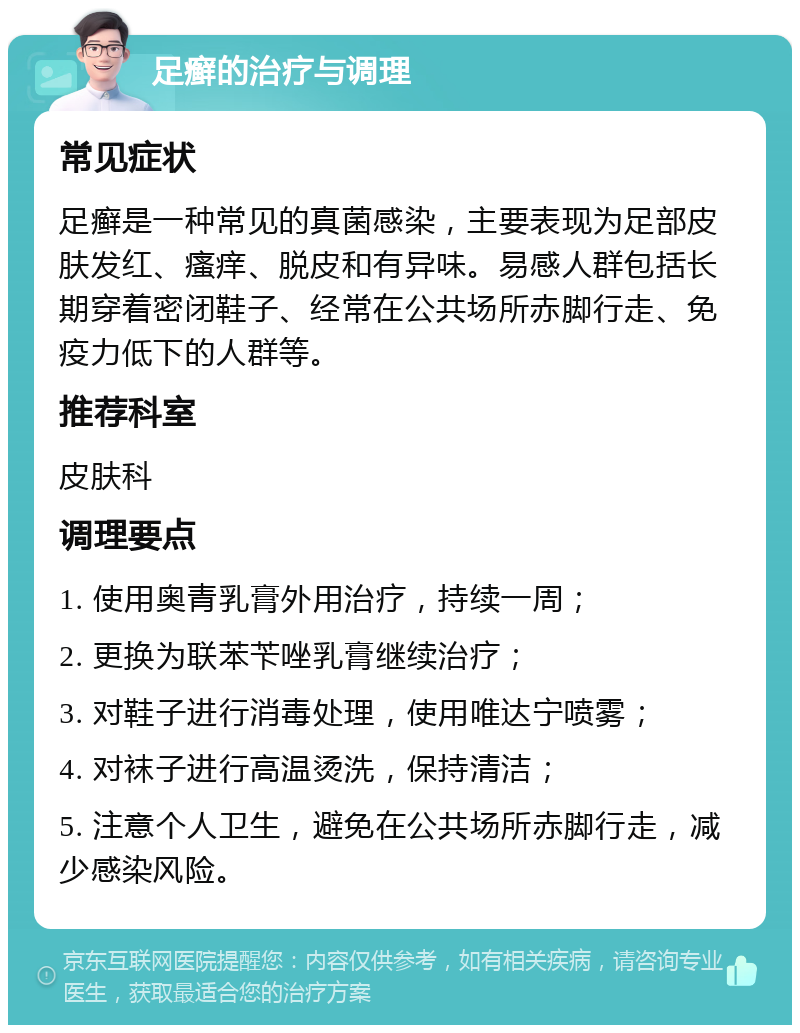 足癣的治疗与调理 常见症状 足癣是一种常见的真菌感染，主要表现为足部皮肤发红、瘙痒、脱皮和有异味。易感人群包括长期穿着密闭鞋子、经常在公共场所赤脚行走、免疫力低下的人群等。 推荐科室 皮肤科 调理要点 1. 使用奥青乳膏外用治疗，持续一周； 2. 更换为联苯苄唑乳膏继续治疗； 3. 对鞋子进行消毒处理，使用唯达宁喷雾； 4. 对袜子进行高温烫洗，保持清洁； 5. 注意个人卫生，避免在公共场所赤脚行走，减少感染风险。