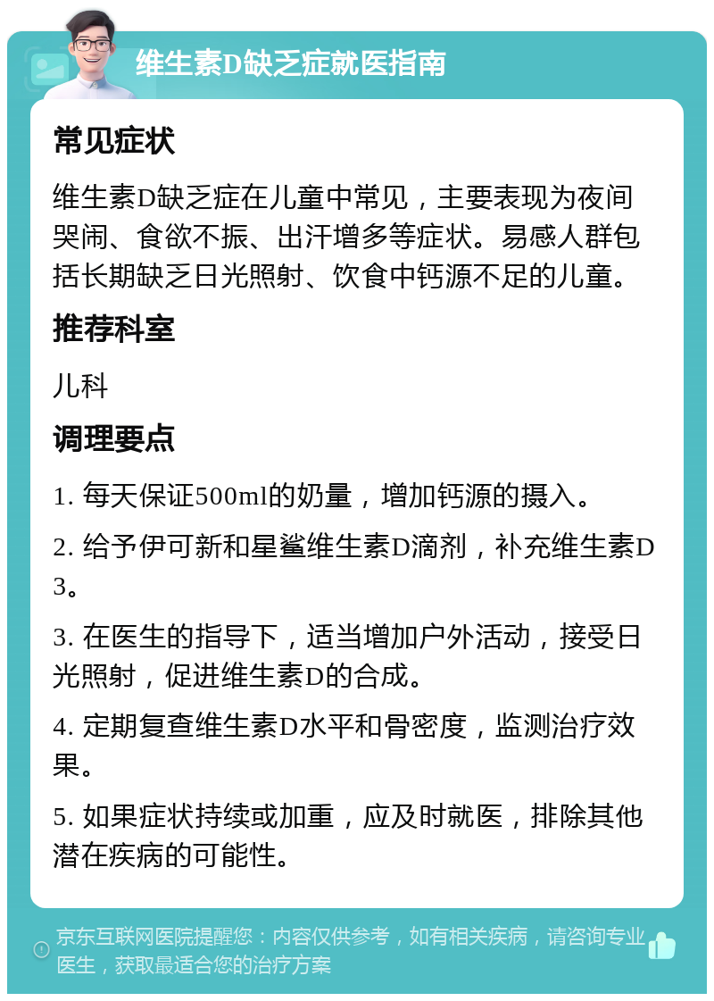 维生素D缺乏症就医指南 常见症状 维生素D缺乏症在儿童中常见，主要表现为夜间哭闹、食欲不振、出汗增多等症状。易感人群包括长期缺乏日光照射、饮食中钙源不足的儿童。 推荐科室 儿科 调理要点 1. 每天保证500ml的奶量，增加钙源的摄入。 2. 给予伊可新和星鲨维生素D滴剂，补充维生素D3。 3. 在医生的指导下，适当增加户外活动，接受日光照射，促进维生素D的合成。 4. 定期复查维生素D水平和骨密度，监测治疗效果。 5. 如果症状持续或加重，应及时就医，排除其他潜在疾病的可能性。