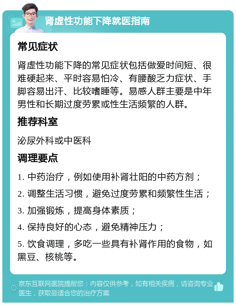 肾虚性功能下降就医指南 常见症状 肾虚性功能下降的常见症状包括做爱时间短、很难硬起来、平时容易怕冷、有腰酸乏力症状、手脚容易出汗、比较嗜睡等。易感人群主要是中年男性和长期过度劳累或性生活频繁的人群。 推荐科室 泌尿外科或中医科 调理要点 1. 中药治疗，例如使用补肾壮阳的中药方剂； 2. 调整生活习惯，避免过度劳累和频繁性生活； 3. 加强锻炼，提高身体素质； 4. 保持良好的心态，避免精神压力； 5. 饮食调理，多吃一些具有补肾作用的食物，如黑豆、核桃等。