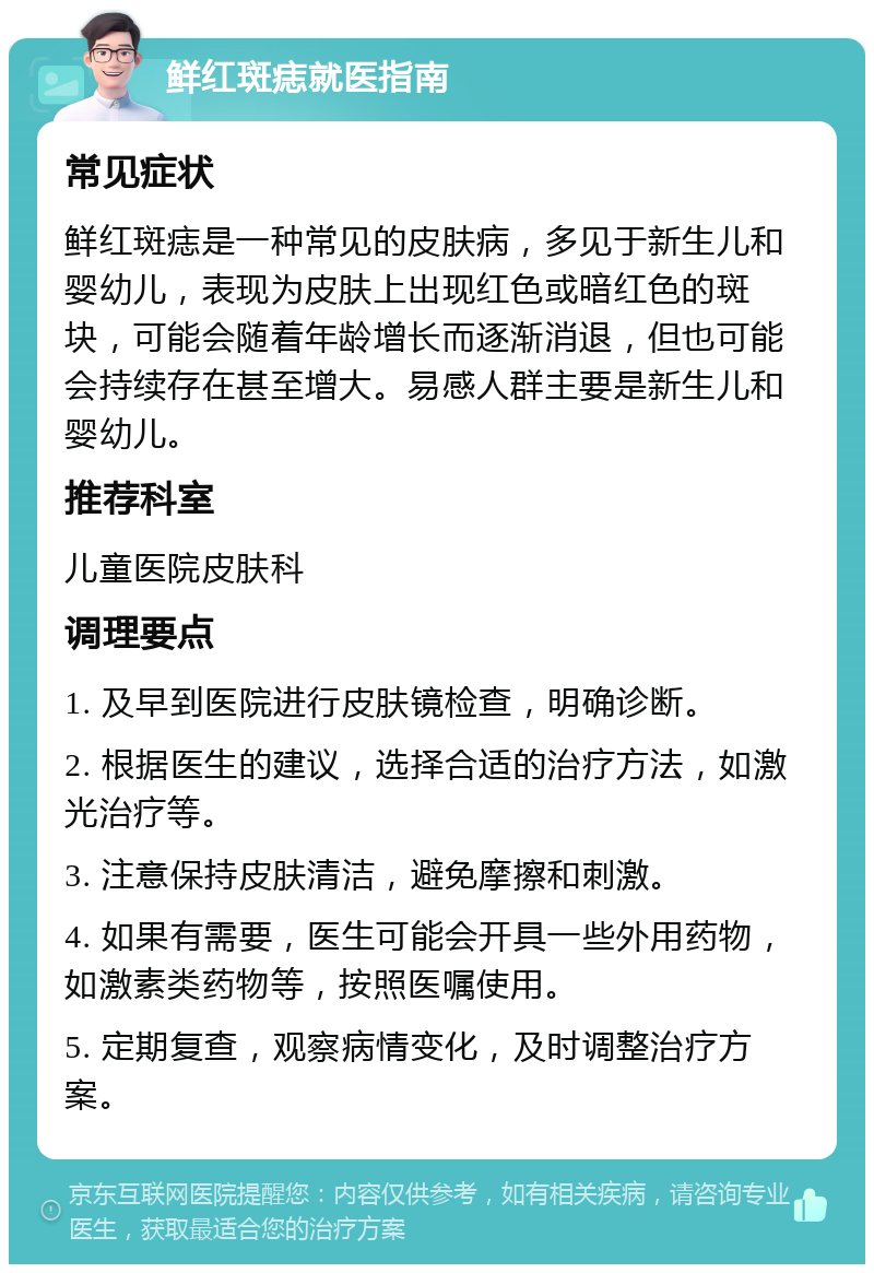 鲜红斑痣就医指南 常见症状 鲜红斑痣是一种常见的皮肤病，多见于新生儿和婴幼儿，表现为皮肤上出现红色或暗红色的斑块，可能会随着年龄增长而逐渐消退，但也可能会持续存在甚至增大。易感人群主要是新生儿和婴幼儿。 推荐科室 儿童医院皮肤科 调理要点 1. 及早到医院进行皮肤镜检查，明确诊断。 2. 根据医生的建议，选择合适的治疗方法，如激光治疗等。 3. 注意保持皮肤清洁，避免摩擦和刺激。 4. 如果有需要，医生可能会开具一些外用药物，如激素类药物等，按照医嘱使用。 5. 定期复查，观察病情变化，及时调整治疗方案。