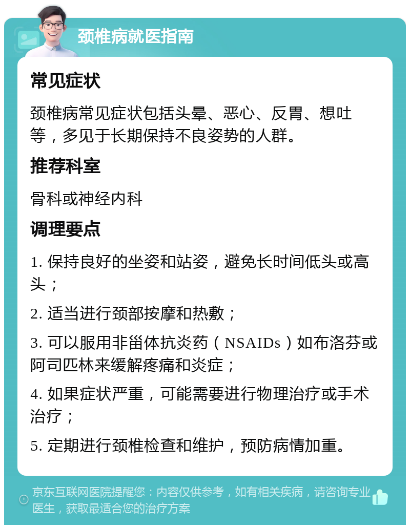 颈椎病就医指南 常见症状 颈椎病常见症状包括头晕、恶心、反胃、想吐等，多见于长期保持不良姿势的人群。 推荐科室 骨科或神经内科 调理要点 1. 保持良好的坐姿和站姿，避免长时间低头或高头； 2. 适当进行颈部按摩和热敷； 3. 可以服用非甾体抗炎药（NSAIDs）如布洛芬或阿司匹林来缓解疼痛和炎症； 4. 如果症状严重，可能需要进行物理治疗或手术治疗； 5. 定期进行颈椎检查和维护，预防病情加重。