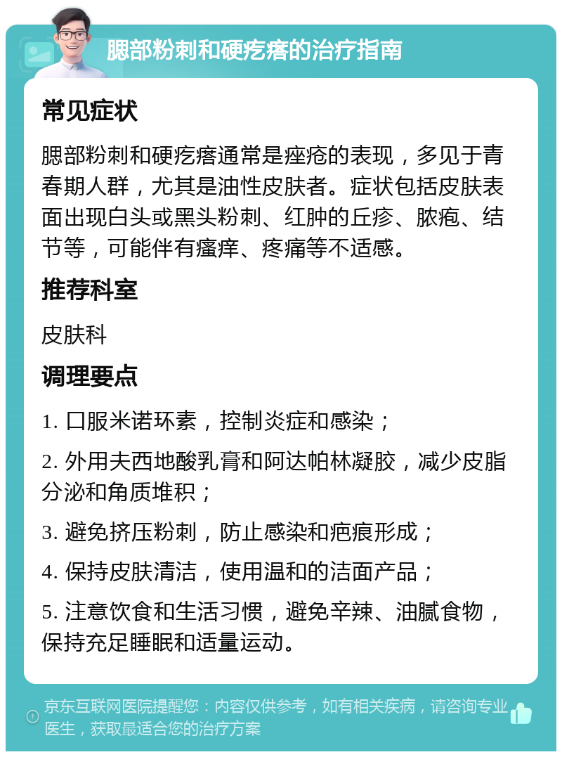 腮部粉刺和硬疙瘩的治疗指南 常见症状 腮部粉刺和硬疙瘩通常是痤疮的表现，多见于青春期人群，尤其是油性皮肤者。症状包括皮肤表面出现白头或黑头粉刺、红肿的丘疹、脓疱、结节等，可能伴有瘙痒、疼痛等不适感。 推荐科室 皮肤科 调理要点 1. 口服米诺环素，控制炎症和感染； 2. 外用夫西地酸乳膏和阿达帕林凝胶，减少皮脂分泌和角质堆积； 3. 避免挤压粉刺，防止感染和疤痕形成； 4. 保持皮肤清洁，使用温和的洁面产品； 5. 注意饮食和生活习惯，避免辛辣、油腻食物，保持充足睡眠和适量运动。