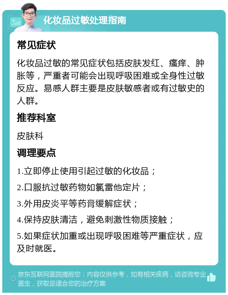 化妆品过敏处理指南 常见症状 化妆品过敏的常见症状包括皮肤发红、瘙痒、肿胀等，严重者可能会出现呼吸困难或全身性过敏反应。易感人群主要是皮肤敏感者或有过敏史的人群。 推荐科室 皮肤科 调理要点 1.立即停止使用引起过敏的化妆品； 2.口服抗过敏药物如氯雷他定片； 3.外用皮炎平等药膏缓解症状； 4.保持皮肤清洁，避免刺激性物质接触； 5.如果症状加重或出现呼吸困难等严重症状，应及时就医。