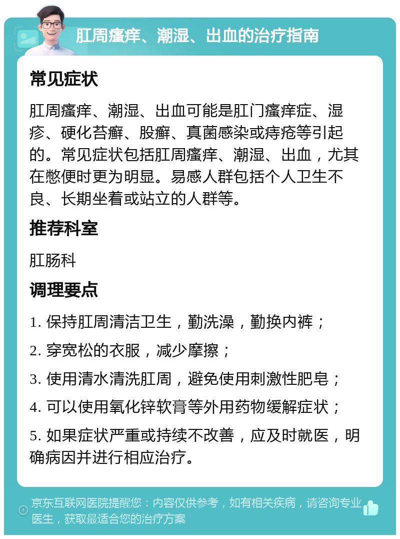 肛周瘙痒、潮湿、出血的治疗指南 常见症状 肛周瘙痒、潮湿、出血可能是肛门瘙痒症、湿疹、硬化苔癣、股癣、真菌感染或痔疮等引起的。常见症状包括肛周瘙痒、潮湿、出血，尤其在憋便时更为明显。易感人群包括个人卫生不良、长期坐着或站立的人群等。 推荐科室 肛肠科 调理要点 1. 保持肛周清洁卫生，勤洗澡，勤换内裤； 2. 穿宽松的衣服，减少摩擦； 3. 使用清水清洗肛周，避免使用刺激性肥皂； 4. 可以使用氧化锌软膏等外用药物缓解症状； 5. 如果症状严重或持续不改善，应及时就医，明确病因并进行相应治疗。