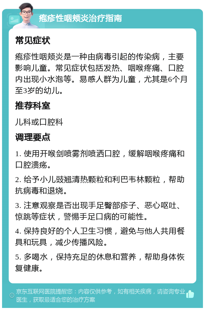 疱疹性咽颊炎治疗指南 常见症状 疱疹性咽颊炎是一种由病毒引起的传染病，主要影响儿童。常见症状包括发热、咽喉疼痛、口腔内出现小水泡等。易感人群为儿童，尤其是6个月至3岁的幼儿。 推荐科室 儿科或口腔科 调理要点 1. 使用开喉剑喷雾剂喷洒口腔，缓解咽喉疼痛和口腔溃疡。 2. 给予小儿豉翘清热颗粒和利巴韦林颗粒，帮助抗病毒和退烧。 3. 注意观察是否出现手足臀部疹子、恶心呕吐、惊跳等症状，警惕手足口病的可能性。 4. 保持良好的个人卫生习惯，避免与他人共用餐具和玩具，减少传播风险。 5. 多喝水，保持充足的休息和营养，帮助身体恢复健康。