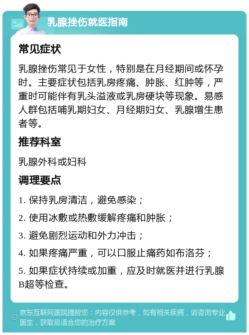 乳腺挫伤就医指南 常见症状 乳腺挫伤常见于女性，特别是在月经期间或怀孕时。主要症状包括乳房疼痛、肿胀、红肿等，严重时可能伴有乳头溢液或乳房硬块等现象。易感人群包括哺乳期妇女、月经期妇女、乳腺增生患者等。 推荐科室 乳腺外科或妇科 调理要点 1. 保持乳房清洁，避免感染； 2. 使用冰敷或热敷缓解疼痛和肿胀； 3. 避免剧烈运动和外力冲击； 4. 如果疼痛严重，可以口服止痛药如布洛芬； 5. 如果症状持续或加重，应及时就医并进行乳腺B超等检查。