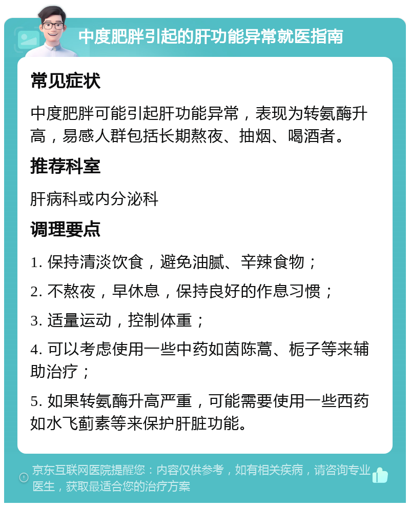 中度肥胖引起的肝功能异常就医指南 常见症状 中度肥胖可能引起肝功能异常，表现为转氨酶升高，易感人群包括长期熬夜、抽烟、喝酒者。 推荐科室 肝病科或内分泌科 调理要点 1. 保持清淡饮食，避免油腻、辛辣食物； 2. 不熬夜，早休息，保持良好的作息习惯； 3. 适量运动，控制体重； 4. 可以考虑使用一些中药如茵陈蒿、栀子等来辅助治疗； 5. 如果转氨酶升高严重，可能需要使用一些西药如水飞蓟素等来保护肝脏功能。