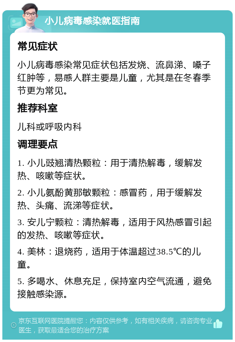 小儿病毒感染就医指南 常见症状 小儿病毒感染常见症状包括发烧、流鼻涕、嗓子红肿等，易感人群主要是儿童，尤其是在冬春季节更为常见。 推荐科室 儿科或呼吸内科 调理要点 1. 小儿豉翘清热颗粒：用于清热解毒，缓解发热、咳嗽等症状。 2. 小儿氨酚黄那敏颗粒：感冒药，用于缓解发热、头痛、流涕等症状。 3. 安儿宁颗粒：清热解毒，适用于风热感冒引起的发热、咳嗽等症状。 4. 美林：退烧药，适用于体温超过38.5℃的儿童。 5. 多喝水、休息充足，保持室内空气流通，避免接触感染源。