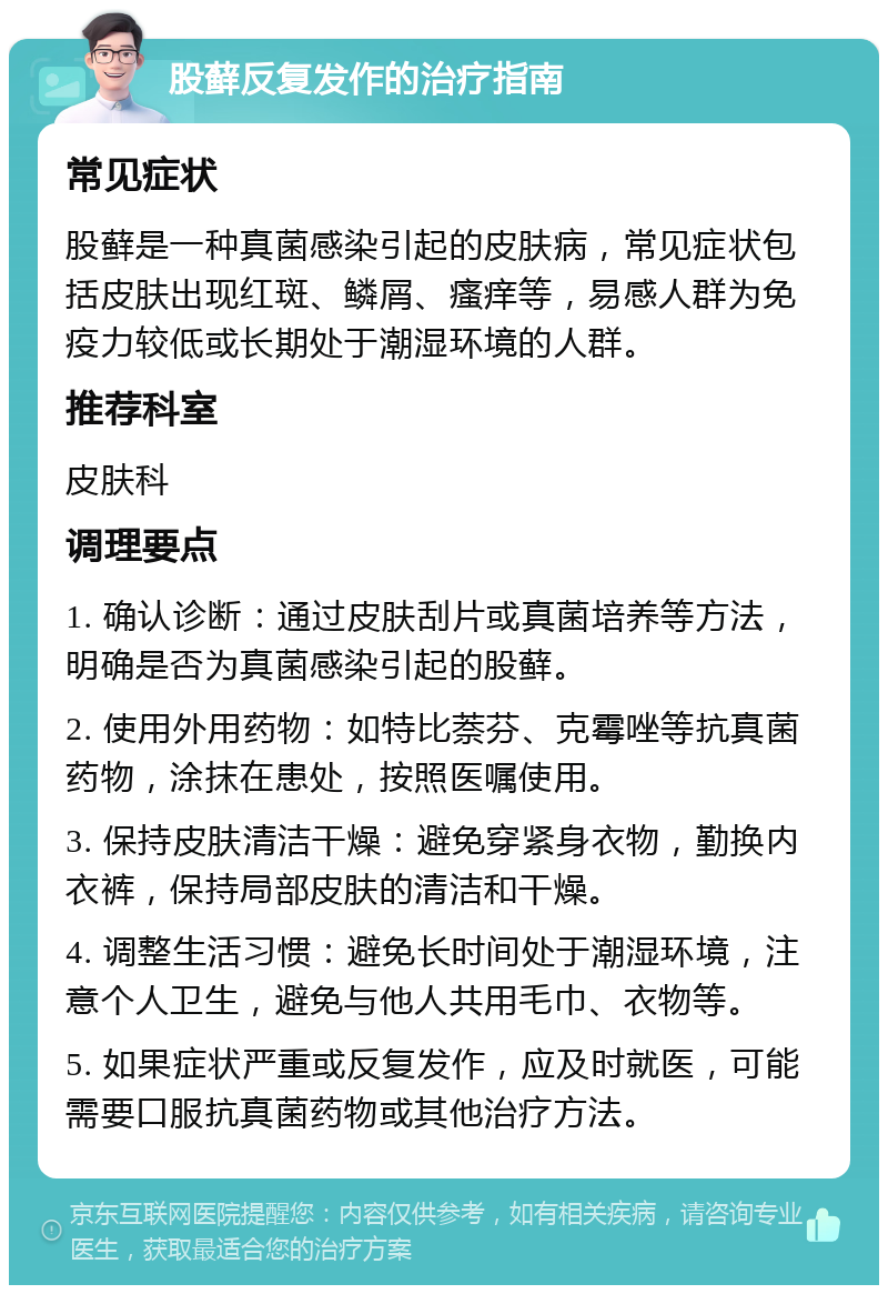 股藓反复发作的治疗指南 常见症状 股藓是一种真菌感染引起的皮肤病，常见症状包括皮肤出现红斑、鳞屑、瘙痒等，易感人群为免疫力较低或长期处于潮湿环境的人群。 推荐科室 皮肤科 调理要点 1. 确认诊断：通过皮肤刮片或真菌培养等方法，明确是否为真菌感染引起的股藓。 2. 使用外用药物：如特比萘芬、克霉唑等抗真菌药物，涂抹在患处，按照医嘱使用。 3. 保持皮肤清洁干燥：避免穿紧身衣物，勤换内衣裤，保持局部皮肤的清洁和干燥。 4. 调整生活习惯：避免长时间处于潮湿环境，注意个人卫生，避免与他人共用毛巾、衣物等。 5. 如果症状严重或反复发作，应及时就医，可能需要口服抗真菌药物或其他治疗方法。