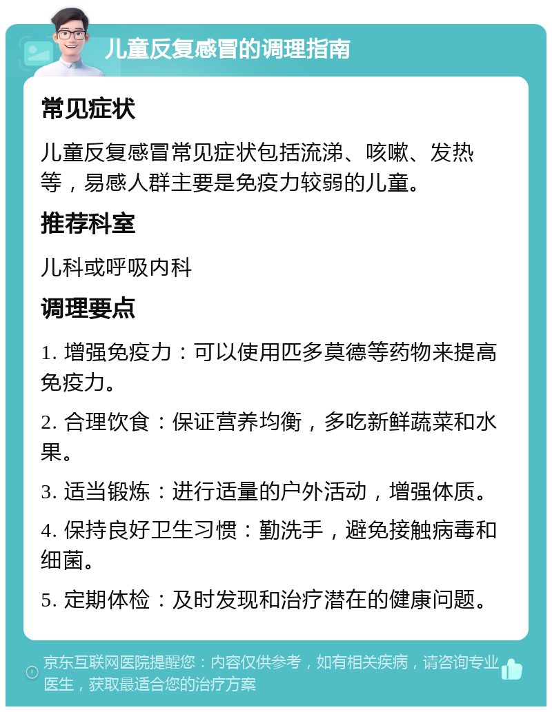 儿童反复感冒的调理指南 常见症状 儿童反复感冒常见症状包括流涕、咳嗽、发热等，易感人群主要是免疫力较弱的儿童。 推荐科室 儿科或呼吸内科 调理要点 1. 增强免疫力：可以使用匹多莫德等药物来提高免疫力。 2. 合理饮食：保证营养均衡，多吃新鲜蔬菜和水果。 3. 适当锻炼：进行适量的户外活动，增强体质。 4. 保持良好卫生习惯：勤洗手，避免接触病毒和细菌。 5. 定期体检：及时发现和治疗潜在的健康问题。