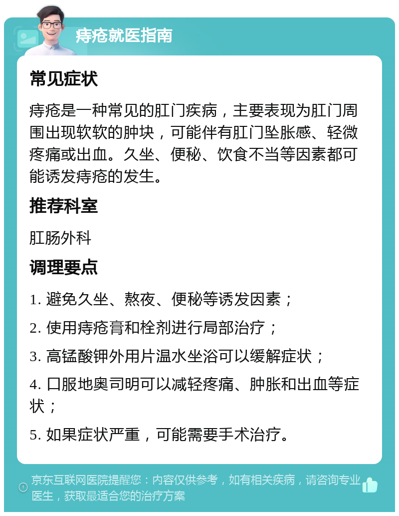 痔疮就医指南 常见症状 痔疮是一种常见的肛门疾病，主要表现为肛门周围出现软软的肿块，可能伴有肛门坠胀感、轻微疼痛或出血。久坐、便秘、饮食不当等因素都可能诱发痔疮的发生。 推荐科室 肛肠外科 调理要点 1. 避免久坐、熬夜、便秘等诱发因素； 2. 使用痔疮膏和栓剂进行局部治疗； 3. 高锰酸钾外用片温水坐浴可以缓解症状； 4. 口服地奥司明可以减轻疼痛、肿胀和出血等症状； 5. 如果症状严重，可能需要手术治疗。