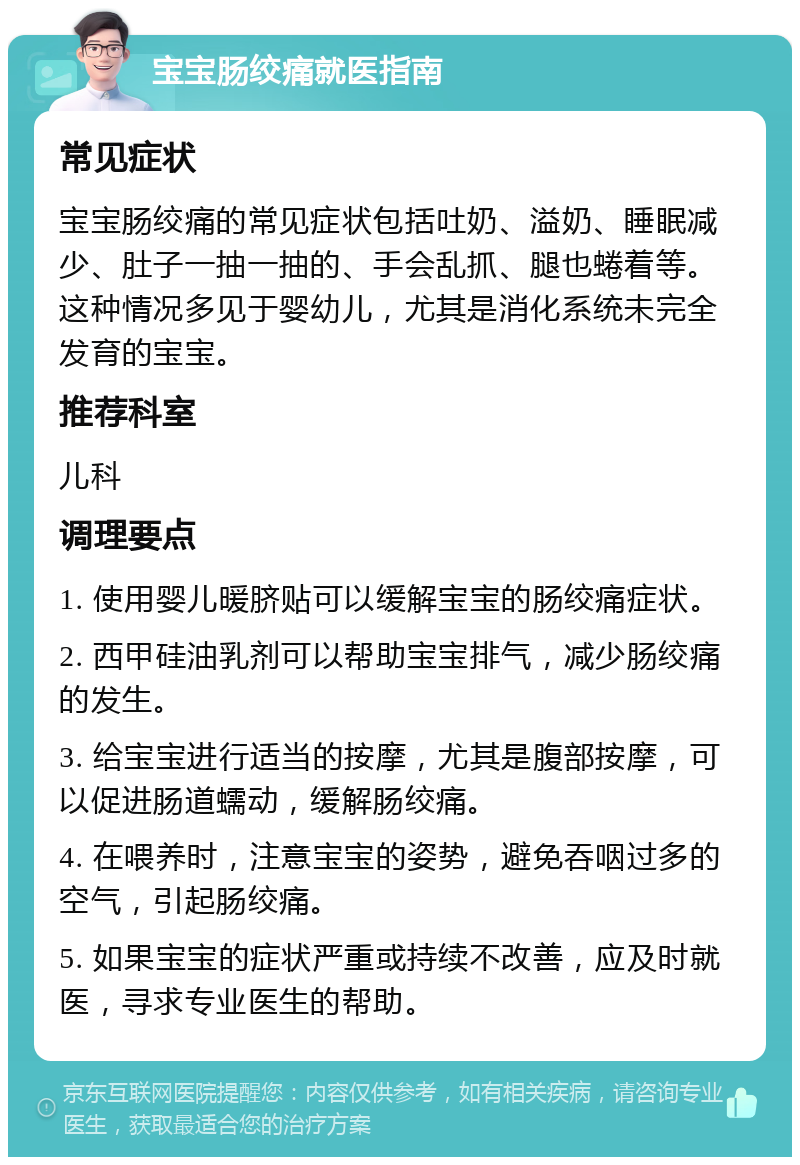 宝宝肠绞痛就医指南 常见症状 宝宝肠绞痛的常见症状包括吐奶、溢奶、睡眠减少、肚子一抽一抽的、手会乱抓、腿也蜷着等。这种情况多见于婴幼儿，尤其是消化系统未完全发育的宝宝。 推荐科室 儿科 调理要点 1. 使用婴儿暖脐贴可以缓解宝宝的肠绞痛症状。 2. 西甲硅油乳剂可以帮助宝宝排气，减少肠绞痛的发生。 3. 给宝宝进行适当的按摩，尤其是腹部按摩，可以促进肠道蠕动，缓解肠绞痛。 4. 在喂养时，注意宝宝的姿势，避免吞咽过多的空气，引起肠绞痛。 5. 如果宝宝的症状严重或持续不改善，应及时就医，寻求专业医生的帮助。