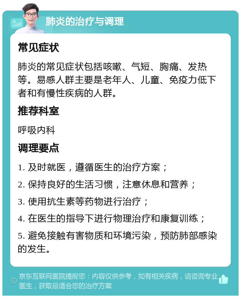 肺炎的治疗与调理 常见症状 肺炎的常见症状包括咳嗽、气短、胸痛、发热等。易感人群主要是老年人、儿童、免疫力低下者和有慢性疾病的人群。 推荐科室 呼吸内科 调理要点 1. 及时就医，遵循医生的治疗方案； 2. 保持良好的生活习惯，注意休息和营养； 3. 使用抗生素等药物进行治疗； 4. 在医生的指导下进行物理治疗和康复训练； 5. 避免接触有害物质和环境污染，预防肺部感染的发生。