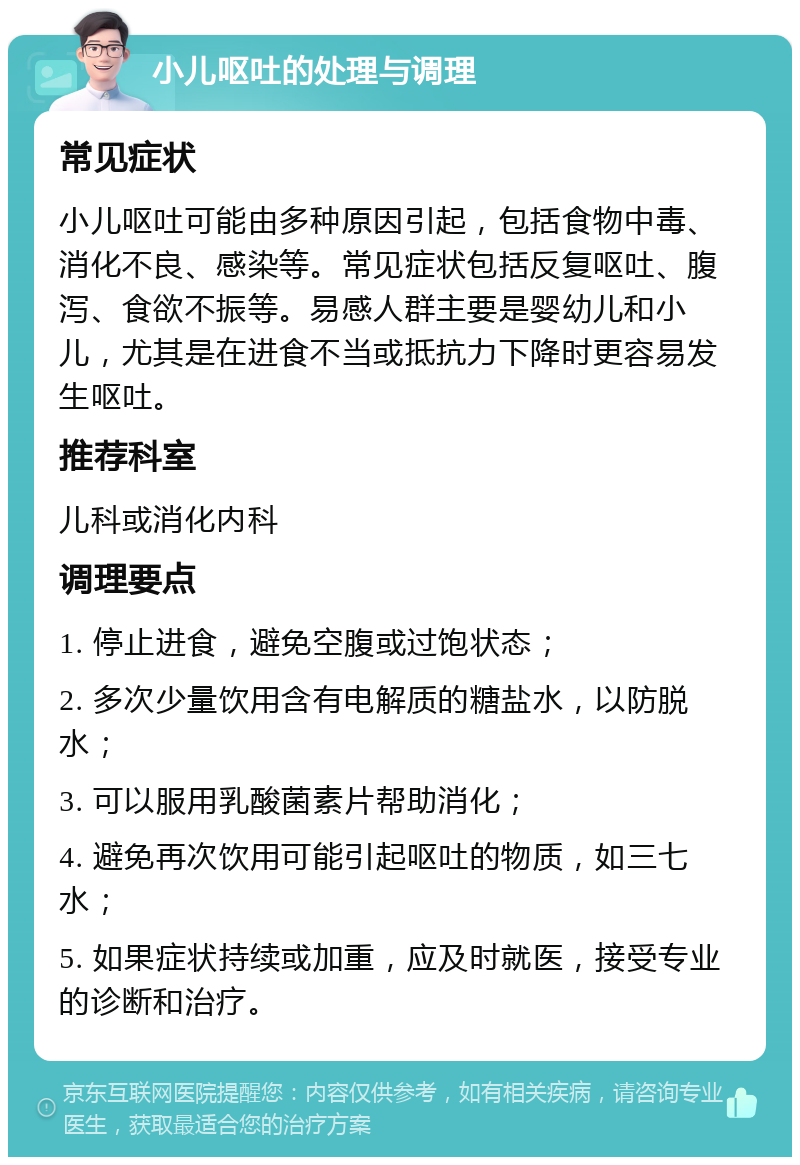 小儿呕吐的处理与调理 常见症状 小儿呕吐可能由多种原因引起，包括食物中毒、消化不良、感染等。常见症状包括反复呕吐、腹泻、食欲不振等。易感人群主要是婴幼儿和小儿，尤其是在进食不当或抵抗力下降时更容易发生呕吐。 推荐科室 儿科或消化内科 调理要点 1. 停止进食，避免空腹或过饱状态； 2. 多次少量饮用含有电解质的糖盐水，以防脱水； 3. 可以服用乳酸菌素片帮助消化； 4. 避免再次饮用可能引起呕吐的物质，如三七水； 5. 如果症状持续或加重，应及时就医，接受专业的诊断和治疗。