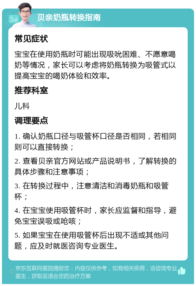 贝亲奶瓶转换指南 常见症状 宝宝在使用奶瓶时可能出现吸吮困难、不愿意喝奶等情况，家长可以考虑将奶瓶转换为吸管式以提高宝宝的喝奶体验和效率。 推荐科室 儿科 调理要点 1. 确认奶瓶口径与吸管杯口径是否相同，若相同则可以直接转换； 2. 查看贝亲官方网站或产品说明书，了解转换的具体步骤和注意事项； 3. 在转换过程中，注意清洁和消毒奶瓶和吸管杯； 4. 在宝宝使用吸管杯时，家长应监督和指导，避免宝宝误吸或呛咳； 5. 如果宝宝在使用吸管杯后出现不适或其他问题，应及时就医咨询专业医生。