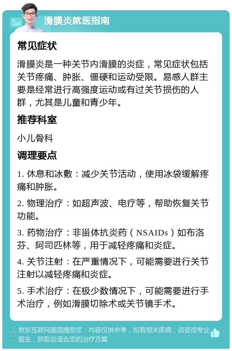 滑膜炎就医指南 常见症状 滑膜炎是一种关节内滑膜的炎症，常见症状包括关节疼痛、肿胀、僵硬和运动受限。易感人群主要是经常进行高强度运动或有过关节损伤的人群，尤其是儿童和青少年。 推荐科室 小儿骨科 调理要点 1. 休息和冰敷：减少关节活动，使用冰袋缓解疼痛和肿胀。 2. 物理治疗：如超声波、电疗等，帮助恢复关节功能。 3. 药物治疗：非甾体抗炎药（NSAIDs）如布洛芬、阿司匹林等，用于减轻疼痛和炎症。 4. 关节注射：在严重情况下，可能需要进行关节注射以减轻疼痛和炎症。 5. 手术治疗：在极少数情况下，可能需要进行手术治疗，例如滑膜切除术或关节镜手术。