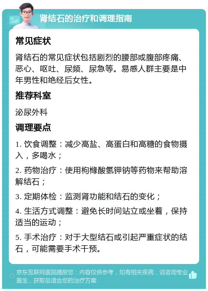 肾结石的治疗和调理指南 常见症状 肾结石的常见症状包括剧烈的腰部或腹部疼痛、恶心、呕吐、尿频、尿急等。易感人群主要是中年男性和绝经后女性。 推荐科室 泌尿外科 调理要点 1. 饮食调整：减少高盐、高蛋白和高糖的食物摄入，多喝水； 2. 药物治疗：使用枸橼酸氢钾钠等药物来帮助溶解结石； 3. 定期体检：监测肾功能和结石的变化； 4. 生活方式调整：避免长时间站立或坐着，保持适当的运动； 5. 手术治疗：对于大型结石或引起严重症状的结石，可能需要手术干预。