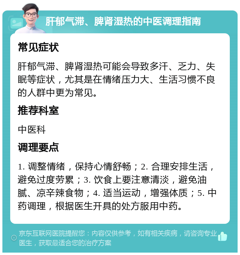 肝郁气滞、脾肾湿热的中医调理指南 常见症状 肝郁气滞、脾肾湿热可能会导致多汗、乏力、失眠等症状，尤其是在情绪压力大、生活习惯不良的人群中更为常见。 推荐科室 中医科 调理要点 1. 调整情绪，保持心情舒畅；2. 合理安排生活，避免过度劳累；3. 饮食上要注意清淡，避免油腻、凉辛辣食物；4. 适当运动，增强体质；5. 中药调理，根据医生开具的处方服用中药。