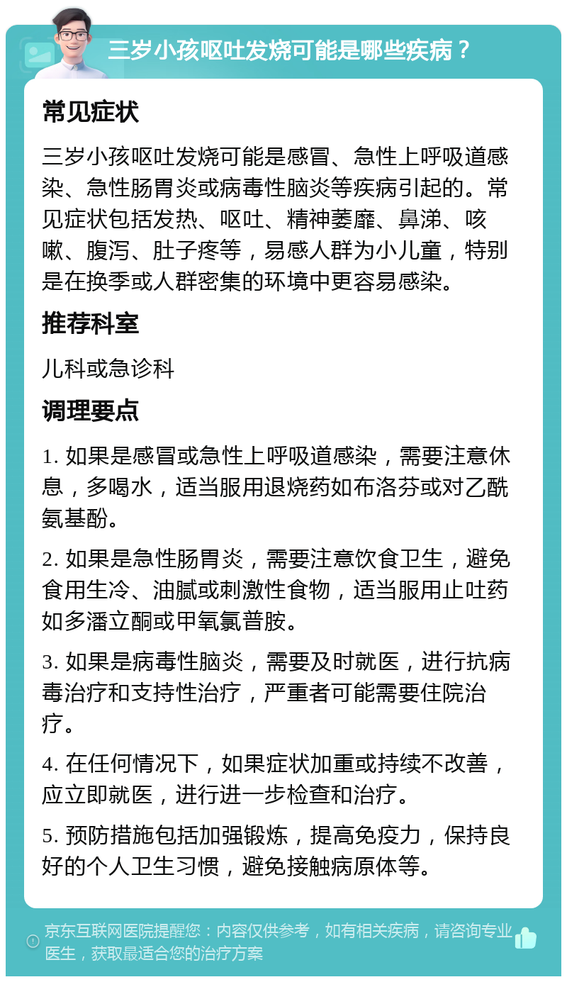 三岁小孩呕吐发烧可能是哪些疾病？ 常见症状 三岁小孩呕吐发烧可能是感冒、急性上呼吸道感染、急性肠胃炎或病毒性脑炎等疾病引起的。常见症状包括发热、呕吐、精神萎靡、鼻涕、咳嗽、腹泻、肚子疼等，易感人群为小儿童，特别是在换季或人群密集的环境中更容易感染。 推荐科室 儿科或急诊科 调理要点 1. 如果是感冒或急性上呼吸道感染，需要注意休息，多喝水，适当服用退烧药如布洛芬或对乙酰氨基酚。 2. 如果是急性肠胃炎，需要注意饮食卫生，避免食用生冷、油腻或刺激性食物，适当服用止吐药如多潘立酮或甲氧氯普胺。 3. 如果是病毒性脑炎，需要及时就医，进行抗病毒治疗和支持性治疗，严重者可能需要住院治疗。 4. 在任何情况下，如果症状加重或持续不改善，应立即就医，进行进一步检查和治疗。 5. 预防措施包括加强锻炼，提高免疫力，保持良好的个人卫生习惯，避免接触病原体等。