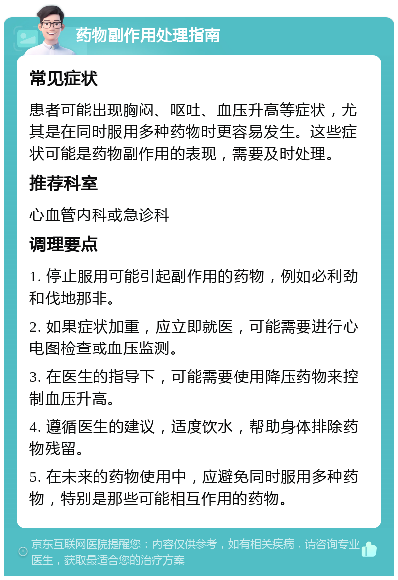 药物副作用处理指南 常见症状 患者可能出现胸闷、呕吐、血压升高等症状，尤其是在同时服用多种药物时更容易发生。这些症状可能是药物副作用的表现，需要及时处理。 推荐科室 心血管内科或急诊科 调理要点 1. 停止服用可能引起副作用的药物，例如必利劲和伐地那非。 2. 如果症状加重，应立即就医，可能需要进行心电图检查或血压监测。 3. 在医生的指导下，可能需要使用降压药物来控制血压升高。 4. 遵循医生的建议，适度饮水，帮助身体排除药物残留。 5. 在未来的药物使用中，应避免同时服用多种药物，特别是那些可能相互作用的药物。