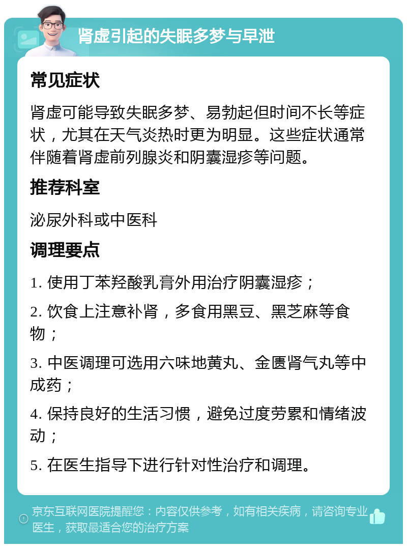 肾虚引起的失眠多梦与早泄 常见症状 肾虚可能导致失眠多梦、易勃起但时间不长等症状，尤其在天气炎热时更为明显。这些症状通常伴随着肾虚前列腺炎和阴囊湿疹等问题。 推荐科室 泌尿外科或中医科 调理要点 1. 使用丁苯羟酸乳膏外用治疗阴囊湿疹； 2. 饮食上注意补肾，多食用黑豆、黑芝麻等食物； 3. 中医调理可选用六味地黄丸、金匮肾气丸等中成药； 4. 保持良好的生活习惯，避免过度劳累和情绪波动； 5. 在医生指导下进行针对性治疗和调理。