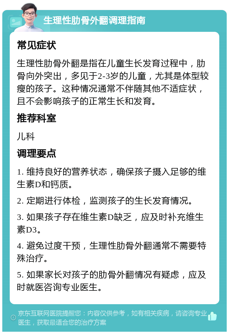 生理性肋骨外翻调理指南 常见症状 生理性肋骨外翻是指在儿童生长发育过程中，肋骨向外突出，多见于2-3岁的儿童，尤其是体型较瘦的孩子。这种情况通常不伴随其他不适症状，且不会影响孩子的正常生长和发育。 推荐科室 儿科 调理要点 1. 维持良好的营养状态，确保孩子摄入足够的维生素D和钙质。 2. 定期进行体检，监测孩子的生长发育情况。 3. 如果孩子存在维生素D缺乏，应及时补充维生素D3。 4. 避免过度干预，生理性肋骨外翻通常不需要特殊治疗。 5. 如果家长对孩子的肋骨外翻情况有疑虑，应及时就医咨询专业医生。