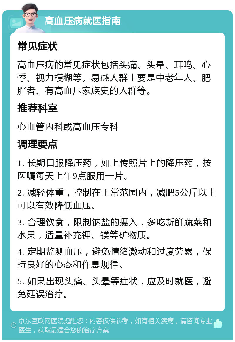 高血压病就医指南 常见症状 高血压病的常见症状包括头痛、头晕、耳鸣、心悸、视力模糊等。易感人群主要是中老年人、肥胖者、有高血压家族史的人群等。 推荐科室 心血管内科或高血压专科 调理要点 1. 长期口服降压药，如上传照片上的降压药，按医嘱每天上午9点服用一片。 2. 减轻体重，控制在正常范围内，减肥5公斤以上可以有效降低血压。 3. 合理饮食，限制钠盐的摄入，多吃新鲜蔬菜和水果，适量补充钾、镁等矿物质。 4. 定期监测血压，避免情绪激动和过度劳累，保持良好的心态和作息规律。 5. 如果出现头痛、头晕等症状，应及时就医，避免延误治疗。