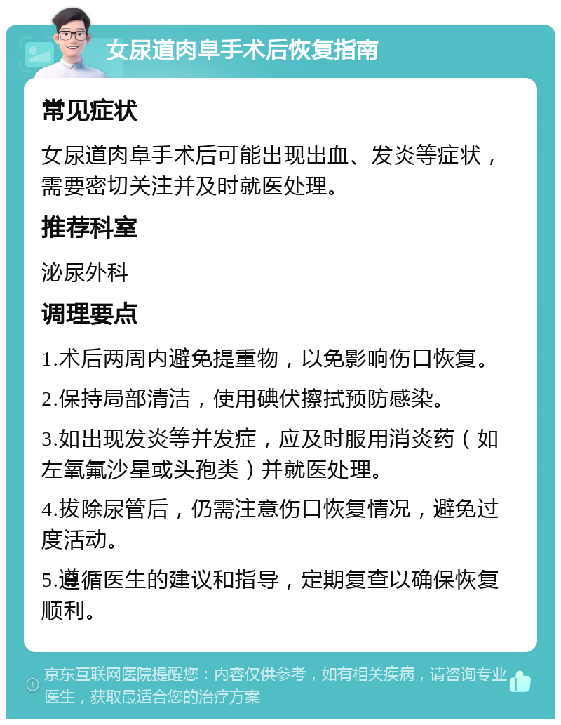 女尿道肉阜手术后恢复指南 常见症状 女尿道肉阜手术后可能出现出血、发炎等症状，需要密切关注并及时就医处理。 推荐科室 泌尿外科 调理要点 1.术后两周内避免提重物，以免影响伤口恢复。 2.保持局部清洁，使用碘伏擦拭预防感染。 3.如出现发炎等并发症，应及时服用消炎药（如左氧氟沙星或头孢类）并就医处理。 4.拔除尿管后，仍需注意伤口恢复情况，避免过度活动。 5.遵循医生的建议和指导，定期复查以确保恢复顺利。