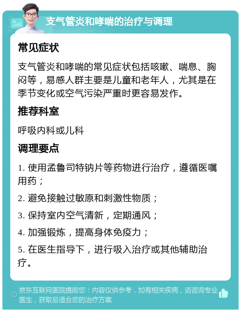 支气管炎和哮喘的治疗与调理 常见症状 支气管炎和哮喘的常见症状包括咳嗽、喘息、胸闷等，易感人群主要是儿童和老年人，尤其是在季节变化或空气污染严重时更容易发作。 推荐科室 呼吸内科或儿科 调理要点 1. 使用孟鲁司特钠片等药物进行治疗，遵循医嘱用药； 2. 避免接触过敏原和刺激性物质； 3. 保持室内空气清新，定期通风； 4. 加强锻炼，提高身体免疫力； 5. 在医生指导下，进行吸入治疗或其他辅助治疗。